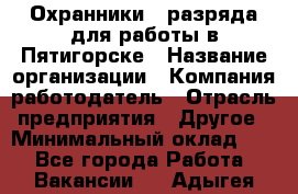 Охранники 4 разряда для работы в Пятигорске › Название организации ­ Компания-работодатель › Отрасль предприятия ­ Другое › Минимальный оклад ­ 1 - Все города Работа » Вакансии   . Адыгея респ.